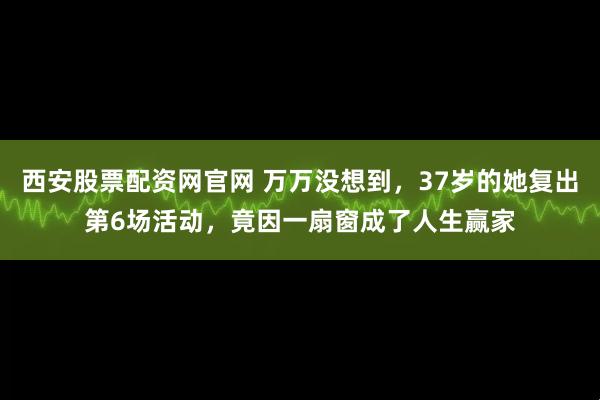 西安股票配资网官网 万万没想到，37岁的她复出第6场活动，竟因一扇窗成了人生赢家