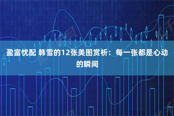 盈富忧配 韩雪的12张美图赏析：每一张都是心动的瞬间