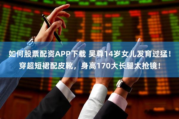 如何股票配资APP下载 吴尊14岁女儿发育过猛！穿超短裙配皮靴，身高170大长腿太抢镜！