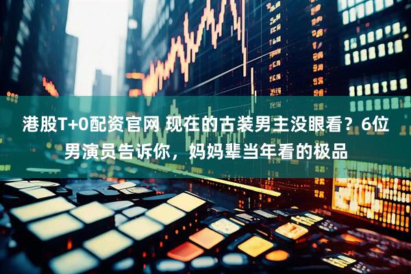 港股T+0配资官网 现在的古装男主没眼看？6位男演员告诉你，妈妈辈当年看的极品