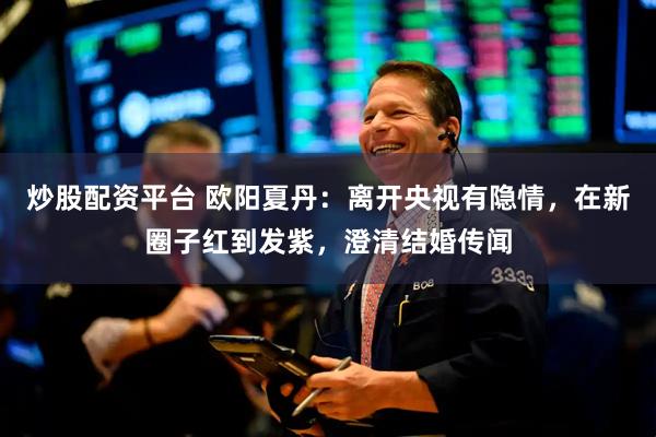 炒股配资平台 欧阳夏丹：离开央视有隐情，在新圈子红到发紫，澄清结婚传闻