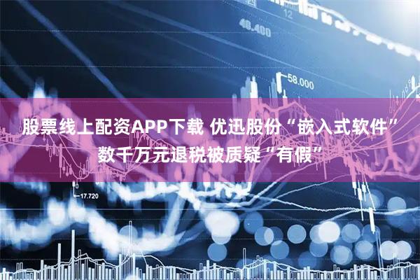 股票线上配资APP下载 优迅股份“嵌入式软件”数千万元退税被质疑“有假”