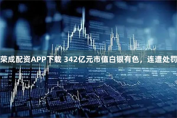 荣成配资APP下载 342亿元市值白银有色，连遭处罚