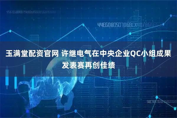 玉满堂配资官网 许继电气在中央企业QC小组成果发表赛再创佳绩