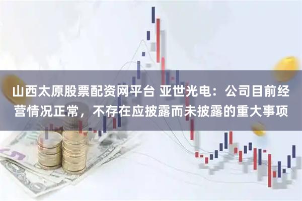 山西太原股票配资网平台 亚世光电：公司目前经营情况正常，不存在应披露而未披露的重大事项
