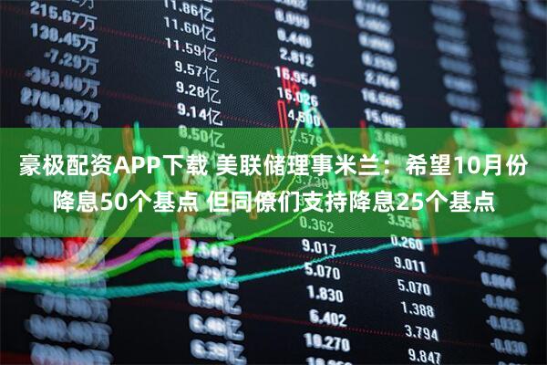 豪极配资APP下载 美联储理事米兰：希望10月份降息50个基点 但同僚们支持降息25个基点
