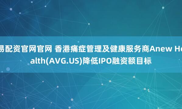 易配资官网官网 香港痛症管理及健康服务商Anew Health(AVG.US)降低IPO融资额目标