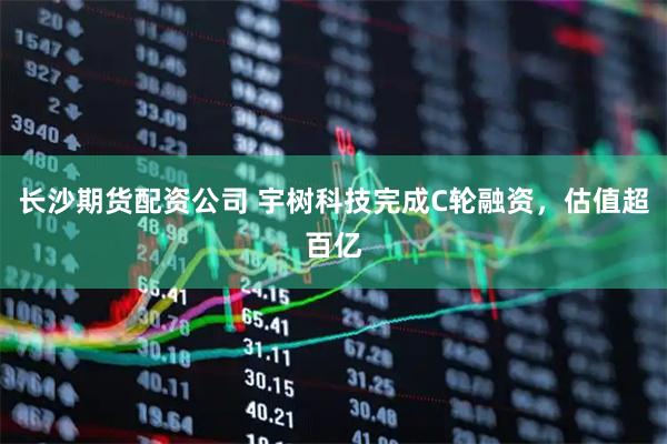长沙期货配资公司 宇树科技完成C轮融资，估值超百亿
