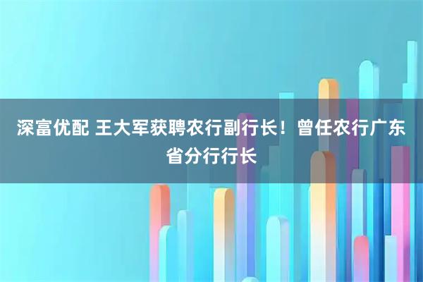 深富优配 王大军获聘农行副行长！曾任农行广东省分行行长