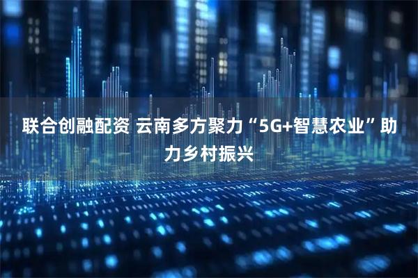 联合创融配资 云南多方聚力“5G+智慧农业”助力乡村振兴