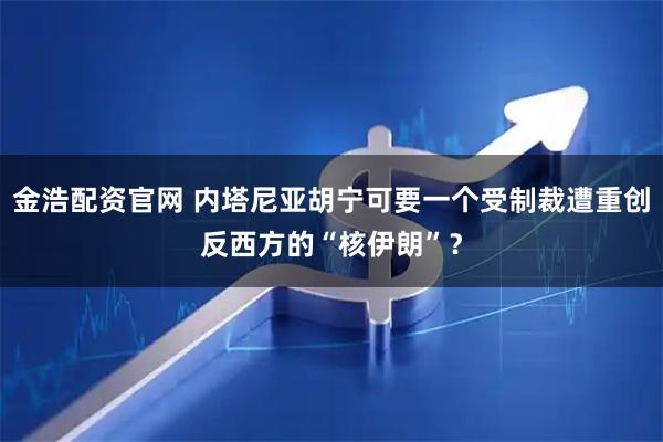 金浩配资官网 内塔尼亚胡宁可要一个受制裁遭重创反西方的“核伊朗”？