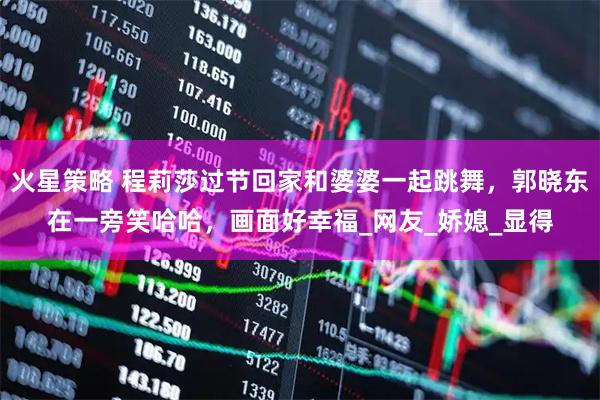 火星策略 程莉莎过节回家和婆婆一起跳舞，郭晓东在一旁笑哈哈，画面好幸福_网友_娇媳_显得