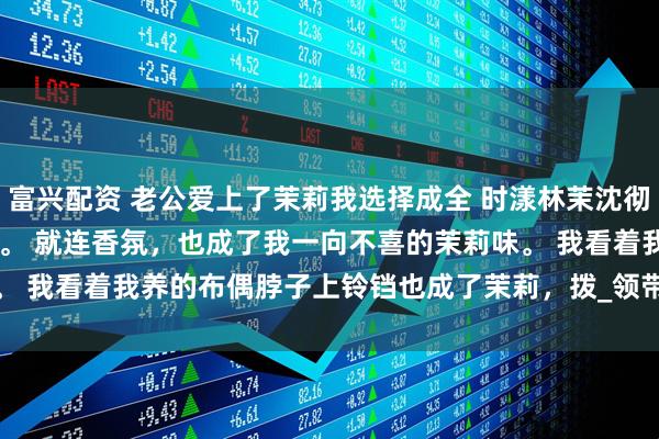 富兴配资 老公爱上了茉莉我选择成全 时漾林茉沈彻 家里沐浴露换了牌子。 　　就连香氛，也成了我一向不喜的茉莉味。 　　我看着我养的布偶脖子上铃铛也成了茉莉，拨_领带夹_女朋友_手机
