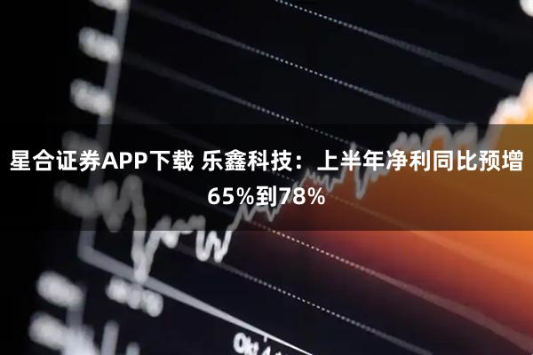 星合证券APP下载 乐鑫科技：上半年净利同比预增65%到78%