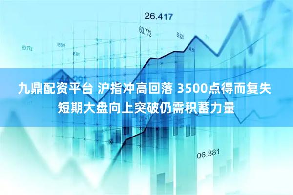 九鼎配资平台 沪指冲高回落 3500点得而复失 短期大盘向上突破仍需积蓄力量