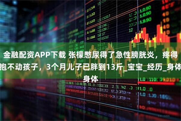 金融配资APP下载 张檬憋尿得了急性膀胱炎，疼得抱不动孩子，3个月儿子已胖到13斤_宝宝_经历_身体