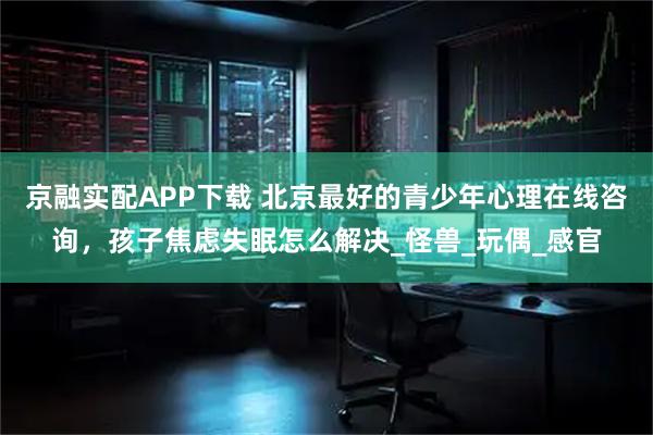 京融实配APP下载 北京最好的青少年心理在线咨询，孩子焦虑失眠怎么解决_怪兽_玩偶_感官