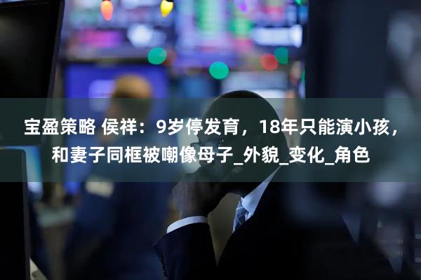 宝盈策略 侯祥：9岁停发育，18年只能演小孩，和妻子同框被嘲像母子_外貌_变化_角色