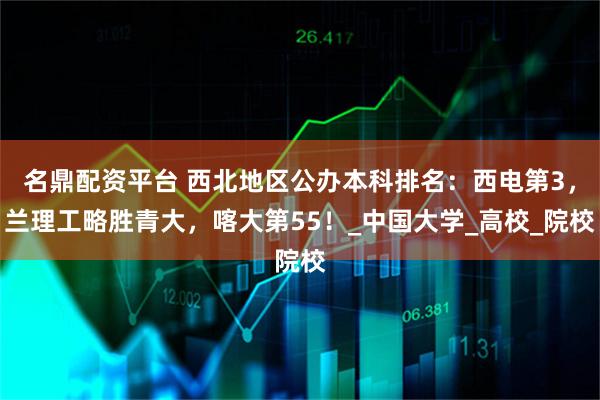 名鼎配资平台 西北地区公办本科排名：西电第3，兰理工略胜青大，喀大第55！_中国大学_高校_院校