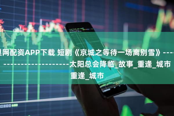 巢网配资APP下载 短剧《京城之等待一场离别雪》------------------------太阳总会降临_故事_重逢_城市
