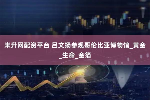 米升网配资平台 吕文扬参观哥伦比亚博物馆_黄金_生命_金箔