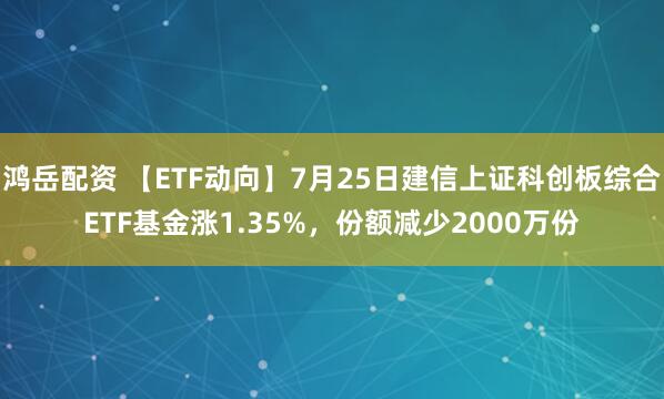 鸿岳配资 【ETF动向】7月25日建信上证科创板综合ETF基金涨1.35%,份额减少2000万份