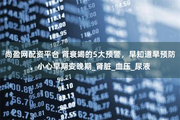 尚盈网配资平台 肾衰竭的5大预警，早知道早预防，小心早期变晚期_肾脏_血压_尿液