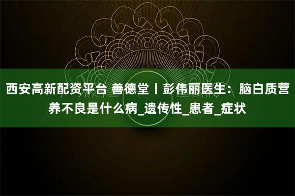 西安高新配资平台 善德堂丨彭伟丽医生：脑白质营养不良是什么病_遗传性_患者_症状