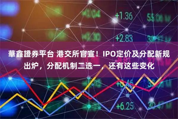 華鑫證券平台 港交所官宣！IPO定价及分配新规出炉，分配机制二选一，还有这些变化
