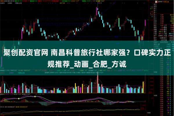 聚创配资官网 南昌科普旅行社哪家强？口碑实力正规推荐_动画_合肥_方诚
