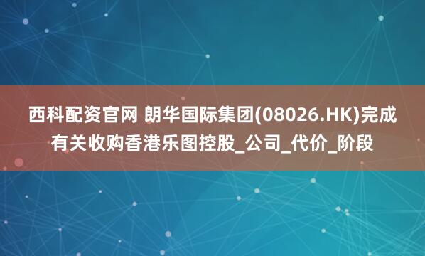 西科配资官网 朗华国际集团(08026.HK)完成有关收购香港乐图控股_公司_代价_阶段
