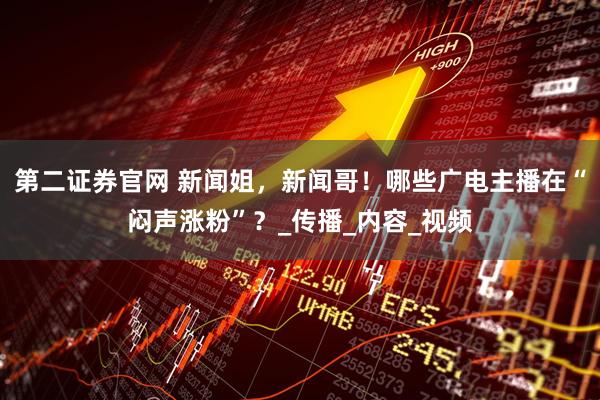 第二证券官网 新闻姐，新闻哥！哪些广电主播在“闷声涨粉”？_传播_内容_视频