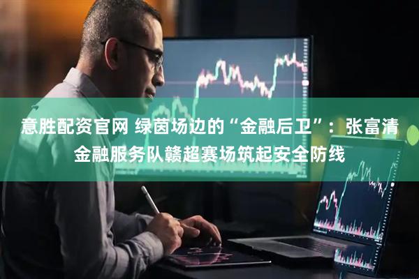 意胜配资官网 绿茵场边的“金融后卫”：张富清金融服务队赣超赛场筑起安全防线