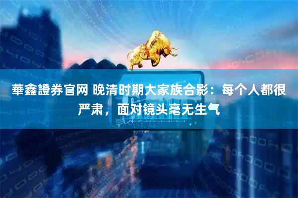 華鑫證券官网 晚清时期大家族合影：每个人都很严肃，面对镜头毫无生气