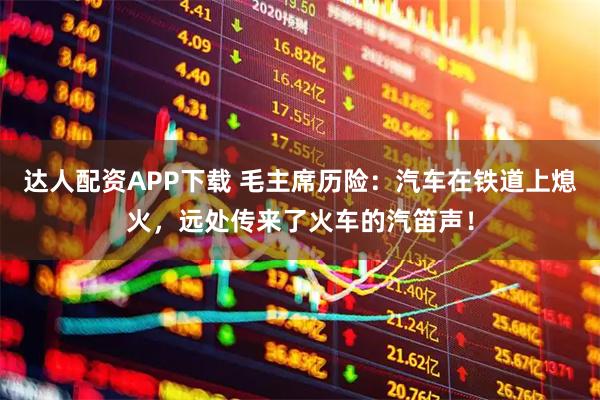 达人配资APP下载 毛主席历险：汽车在铁道上熄火，远处传来了火车的汽笛声！