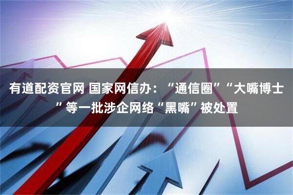 有道配资官网 国家网信办：“通信圈”“大嘴博士”等一批涉企网络“黑嘴”被处置