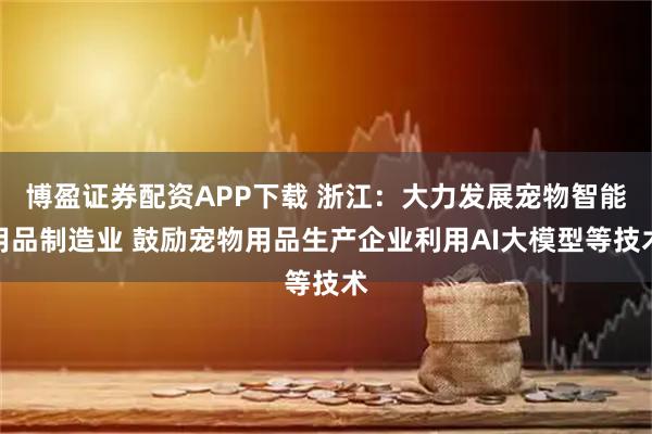 博盈证券配资APP下载 浙江：大力发展宠物智能用品制造业 鼓励宠物用品生产企业利用AI大模型等技术