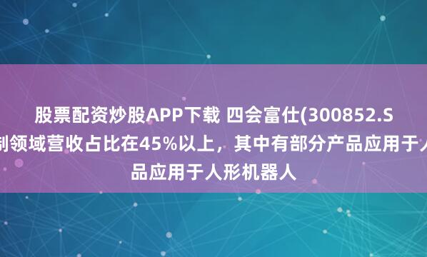 股票配资炒股APP下载 四会富仕(300852.SZ)工业控制领域营收占比在45%以上，其中有部分产品应用于人形机器人