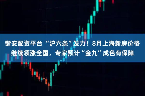锴安配资平台 “沪六条”发力！8月上海新房价格继续领涨全国，专家预计“金九”成色有保障