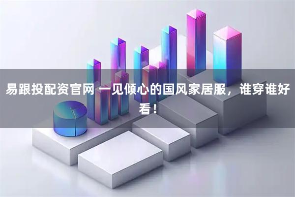 易跟投配资官网 一见倾心的国风家居服，谁穿谁好看！