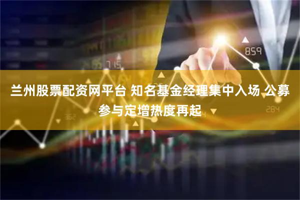 兰州股票配资网平台 知名基金经理集中入场 公募参与定增热度再起