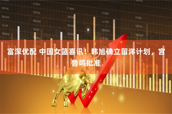 富深优配 中国女篮喜讯！韩旭确立留洋计划，宫鲁鸣批准