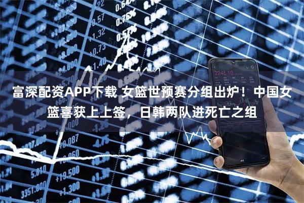 富深配资APP下载 女篮世预赛分组出炉！中国女篮喜获上上签，日韩两队进死亡之组