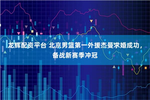 龙辉配资平台 北京男篮第一外援杰曼求婚成功，备战新赛季冲冠