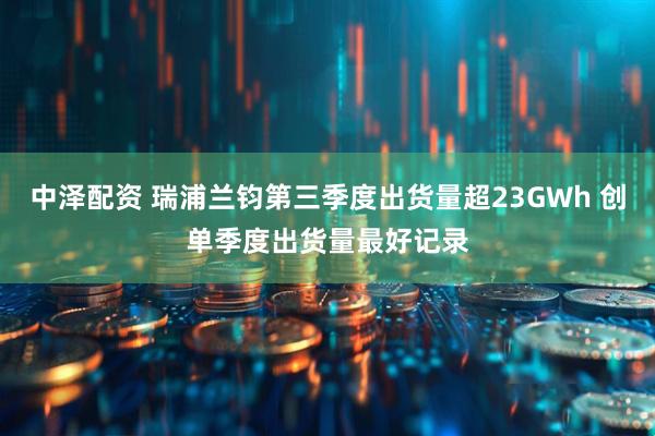 中泽配资 瑞浦兰钧第三季度出货量超23GWh 创单季度出货量最好记录