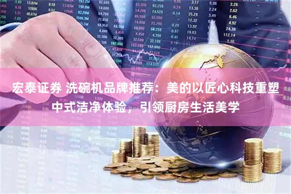 宏泰证券 洗碗机品牌推荐：美的以匠心科技重塑中式洁净体验，引领厨房生活美学