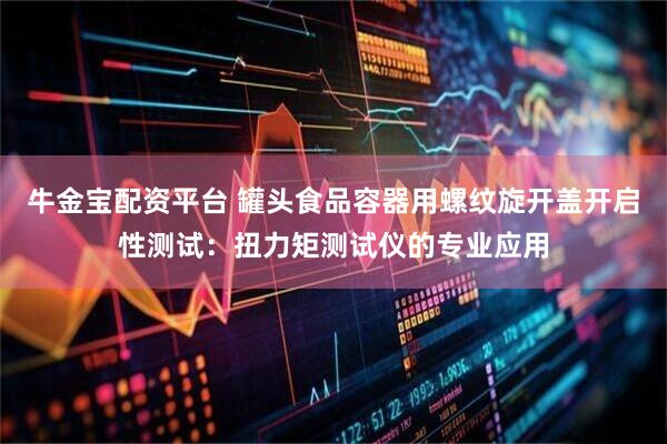 牛金宝配资平台 罐头食品容器用螺纹旋开盖开启性测试：扭力矩测试仪的专业应用