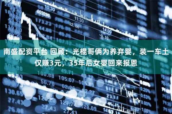 南盛配资平台 回顾：光棍哥俩为养弃婴，装一车土仅赚3元，35年后女婴回来报恩