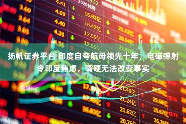 扬帆证券平台 印度自夸航母领先十年，电磁弹射令印度焦虑，嘴硬无法改变事实