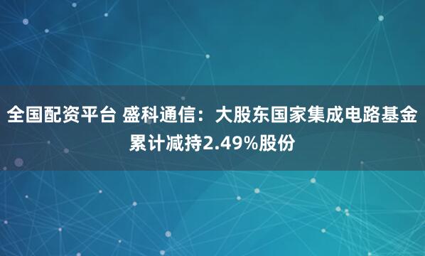 全国配资平台 盛科通信：大股东国家集成电路基金累计减持2.49%股份